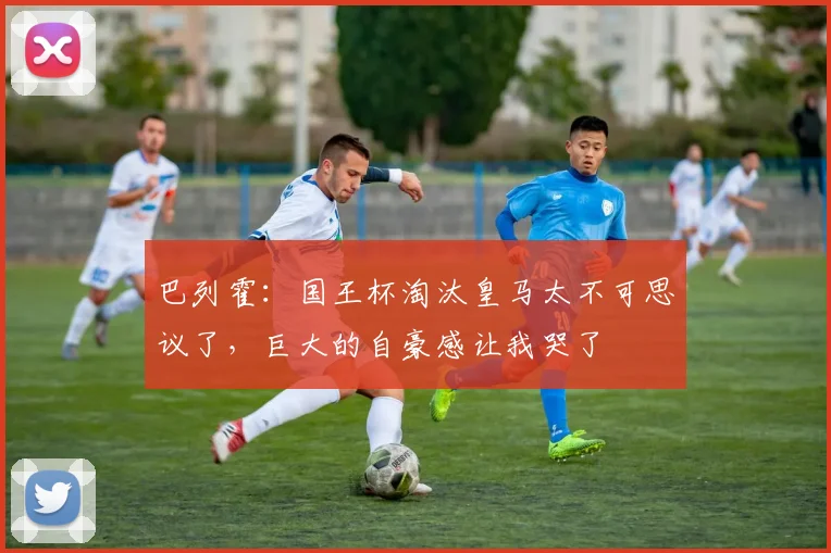 巴列霍：国王杯淘汰皇马太不可思议了，巨大的自豪感让我哭了