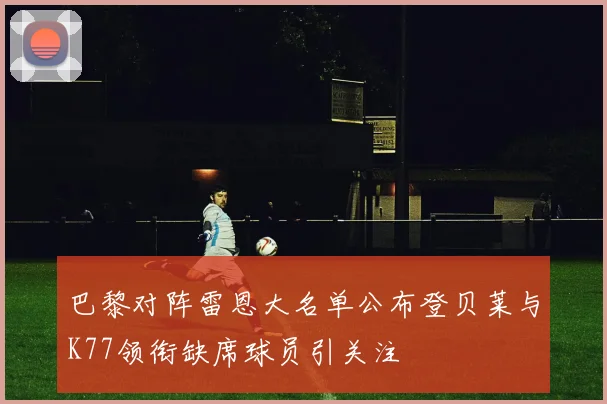 巴黎对阵雷恩大名单公布登贝莱与K77领衔缺席球员引关注