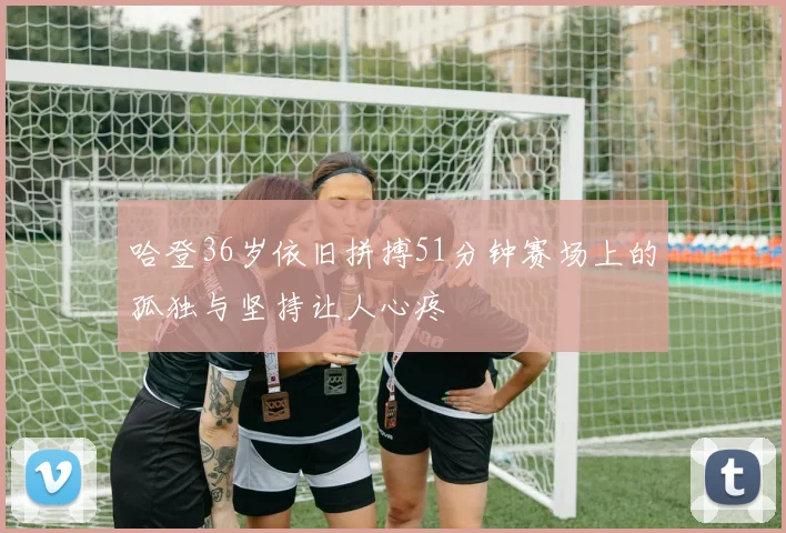 哈登36岁依旧拼搏51分钟赛场上的孤独与坚持让人心疼